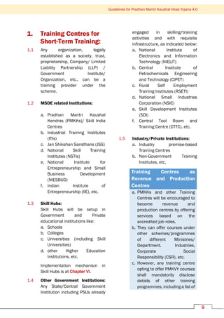 9
Guidelines for Pradhan Mantri Kaushal Vikas Yojana 4.0
1. Training Centres for
Short-Term Training:
1.1 Any organization, legally
established as a society, trust,
proprietorship, Company/ Limited
Liability Partnership (LLP) /
Government Institute/
Organization, etc., can be a
training provider under the
scheme.
1.2 MSDE related Institutions:
a. Pradhan Mantri Kaushal
Kendras (PMKKs)/ Skill India
Centres
b. Industrial Training Institutes
(ITIs)
c. Jan Shikshan Sansthans (JSS)
d. National Skill Training
Institutes (NSTIs)
e. National Institute for
Entrepreneurship and Small
Business Development
(NIESBUD)
f. Indian Institute of
Entrepreneurship (IIE), etc.
1.3 Skill Hubs:
Skill Hubs will be setup in
Government and Private
educational institutions like:
a. Schools
b. Colleges
c. Universities (including Skill
Universities)
d. other Higher Education
Institutions, etc.
Implementation mechanism in
Skill Hubs is at Chapter VI.
1.4 Other Government Institutions:
Any State/Central Government
Institution including PSUs already
engaged in skilling/training
activities and with requisite
infrastructure, as indicated below:
a. National Institute of
Electronics and Information
Technology (NIELIT)
b. Central Institute of
Petrochemicals Engineering
and Technology (CIPET)
c. Rural Self Employment
Training Institutes (RSETI)
d. National Small Industries
Corporation (NSIC)
e. Skill Development Institutes
(SDI)
f. Central Tool Room and
Training Centre (CTTC), etc.
1.5 Industry/Private Institutions:
a. Industry premise-based
Training Centres
b. Non-Government Training
Institutes, etc.
Training Centres as
Revenue and Production
Centres
a. PMKKs and other Training
Centres will be encouraged to
become revenue and
production centres by offering
services based on the
accredited job roles.
b. They can offer courses under
other schemes/programmes
of different Ministries/
Department, Industries,
Corporate Social
Responsibility (CSR), etc.
c. However, any training centre
opting to offer PMKVY courses
shall mandatorily disclose
details of other training
programmes, including a list of
 