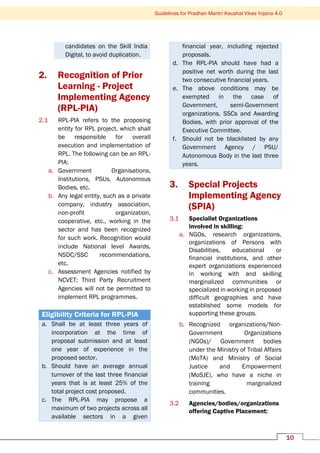 10
Guidelines for Pradhan Mantri Kaushal Vikas Yojana 4.0
candidates on the Skill India
Digital, to avoid duplication.
2. Recognition of Prior
Learning - Project
Implementing Agency
(RPL-PIA)
2.1 RPL-PIA refers to the proposing
entity for RPL project, which shall
be responsible for overall
execution and implementation of
RPL. The following can be an RPL-
PIA:
a. Government Organisations,
Institutions, PSUs, Autonomous
Bodies, etc.
b. Any legal entity, such as a private
company, industry association,
non-profit organization,
cooperative, etc., working in the
sector and has been recognized
for such work. Recognition would
include National level Awards,
NSDC/SSC recommendations,
etc.
c. Assessment Agencies notified by
NCVET; Third Party Recruitment
Agencies will not be permitted to
implement RPL programmes.
Eligibility Criteria for RPL-PIA
a. Shall be at least three years of
incorporation at the time of
proposal submission and at least
one year of experience in the
proposed sector.
b. Should have an average annual
turnover of the last three financial
years that is at least 25% of the
total project cost proposed.
c. The RPL-PIA may propose a
maximum of two projects across all
available sectors in a given
financial year, including rejected
proposals.
d. The RPL-PIA should have had a
positive net worth during the last
two consecutive financial years.
e. The above conditions may be
exempted in the case of
Government, semi-Government
organizations, SSCs and Awarding
Bodies, with prior approval of the
Executive Committee.
f. Should not be blacklisted by any
Government Agency / PSU/
Autonomous Body in the last three
years.
3. Special Projects
Implementing Agency
(SPIA)
3.1 Specialist Organizations
involved in skilling:
a. NGOs, research organizations,
organizations of Persons with
Disabilities, educational or
financial institutions, and other
expert organizations experienced
in working with and skilling
marginalized communities or
specialized in working in proposed
difficult geographies and have
established some models for
supporting these groups.
b. Recognized organizations/Non-
Government Organizations
(NGOs)/ Government bodies
under the Ministry of Tribal Affairs
(MoTA) and Ministry of Social
Justice and Empowerment
(MoSJE), who have a niche in
training marginalized
communities.
3.2 Agencies/bodies/organizations
offering Captive Placement:
 
