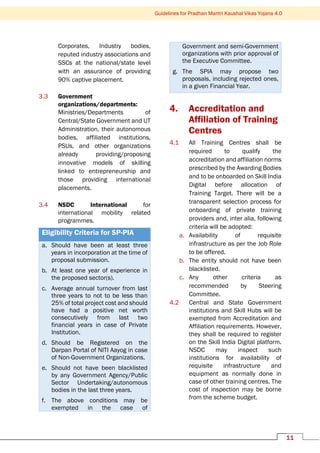 11
Guidelines for Pradhan Mantri Kaushal Vikas Yojana 4.0
Corporates, Industry bodies,
reputed industry associations and
SSCs at the national/state level
with an assurance of providing
90% captive placement.
3.3 Government
organizations/departments:
Ministries/Departments of
Central/State Government and UT
Administration, their autonomous
bodies, affiliated institutions,
PSUs, and other organizations
already providing/proposing
innovative models of skilling
linked to entrepreneurship and
those providing international
placements.
3.4 NSDC International for
international mobility related
programmes.
Eligibility Criteria for SP-PIA
a. Should have been at least three
years in incorporation at the time of
proposal submission.
b. At least one year of experience in
the proposed sector(s).
c. Average annual turnover from last
three years to not to be less than
25% of total project cost and should
have had a positive net worth
consecutively from last two
financial years in case of Private
Institution.
d. Should be Registered on the
Darpan Portal of NITI Aayog in case
of Non-Government Organizations.
e. Should not have been blacklisted
by any Government Agency/Public
Sector Undertaking/autonomous
bodies in the last three years.
f. The above conditions may be
exempted in the case of
Government and semi-Government
organizations with prior approval of
the Executive Committee.
g. The SPIA may propose two
proposals, including rejected ones,
in a given Financial Year.
4. Accreditation and
Affiliation of Training
Centres
4.1 All Training Centres shall be
required to qualify the
accreditation and affiliation norms
prescribed by the Awarding Bodies
and to be onboarded on Skill India
Digital before allocation of
Training Target. There will be a
transparent selection process for
onboarding of private training
providers and, inter alia, following
criteria will be adopted:
a. Availability of requisite
infrastructure as per the Job Role
to be offered.
b. The entity should not have been
blacklisted.
c. Any other criteria as
recommended by Steering
Committee.
4.2 Central and State Government
institutions and Skill Hubs will be
exempted from Accreditation and
Affiliation requirements. However,
they shall be required to register
on the Skill India Digital platform.
NSDC may inspect such
institutions for availability of
requisite infrastructure and
equipment as normally done in
case of other training centres. The
cost of inspection may be borne
from the scheme budget.
 