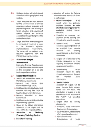 14
Guidelines for Pradhan Mantri Kaushal Vikas Yojana 4.0
2.3 Skill gap studies will help in target
allocation across geographies and
sectors.
2.4 Target allocation will also account
for the specific needs of diverse
geography, culture, language, and
population groups. The pliability in
target allocation and provision of
special projects will enhance
access to skilling and alignment to
national priorities.
2.5 Target allocation methodology will
be reviewed, if required, to cater
to the scheme's dynamic
implementation requirements.
The same will be updated post-
requisite approvals from the
PMKVY Steering Committee.
2.6 State-wise Target
Assessment
State-wise Training Targets under
STT/SP/RPL will be decided based
on the population on a pro-rata
basis as per Census Data.
2.7 Sector Identification:
a. Sectors will be identified based on
the following parameters:
i. Demand from District Skill
Committee through DSDP.
ii. Skill Gaps identified by Sector Skill
Councils, including Skill Gaps for
flagship Government Schemes.
iii. Demand identified by State
Government
iv. Skill Gaps or demand identified by
Implementing Agencies.
b. Based on the above, inter-sector
allocation of the targets will be
done within the respective State.
2.8 Selection of Training
Provider/Training Centre
a. Short-Term Training:
i. Allocation of targets to Training
Providers will be done in the order
of preference:
• Recruit-Train-Deploy (RTD)
model, where the potential
employer provides an offer
letter to the training provider for
employing skilled human
resources.
• Providing or ensuring part
payment of the training cost
through a tie-up with industry.
ii. Apprenticeship model,
wherein, supporting letters will
be provided from Industry
Partners for offering
Apprenticeship to the trained
candidates.
iii. Targets will be allocated to the
PMKKs depending on their
capacity, available job role and
geographical location.
iv. Subsequently, target
allocation would be done
through a transparent Request
for Proposal (RFP)
mechanism.
b. Special Projects
Allocation of Targets will be
done through both project-
based and RFP route. The
distribution of targets is to be
decided with the approval of
the PMKVY 4.0 Executive
Committee.
i. Targets shall be directly
allocated to:
• Ministries, State and Central
Government Organizations
• SSCs/industries/associations
offering captive placement
• Non-Governmental
Organizations of repute
 
