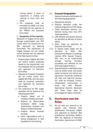 15
Guidelines for Pradhan Mantri Kaushal Vikas Yojana 4.0
having atleast 3 years of
experience in skilling and
working in more than one
State
ii. The proposals shall be
evaluated by NSDC and then
submitted for the approval of
the PMKVY 4.0 Executive
Committee.
c. Recognition of Prior Learning
Allocation of Targets will be done
through project-based and RFP
routes within the overall limit for
RPL approved by Steering
Committee. The distribution of
targets between the two modes
will be decided with the approval
of the Steering Committee.
i. Project-based: Eligible RPL-PIAs
can submit project proposals
based on the requirement, and
the proposals will be evaluated
and approved by Executive
Committee.
ii. Request for Proposal: Proposals
will be invited online from
eligible RPL-PIAs, and the same
shall be screened, evaluated,
and approved by Executive
Committee.
iii. The preference for RPL target
allocation will be based on the
following parameter:
• Projects based out of
employer/industry premises
• Projects by Best-in-Class
Employers (BICE) Large
Corporations /Industry and
Medium Scale Enterprises
• Pradhan Mantri Kaushal
Kendras
• Other organizations with a
strong background in skill
development and training
2.9 Focused Geographies
Special emphasis shall be given to
the following geographies:
a. Aspirational districts
b. Districts identified under the
Utkarsh programme of NITI Aayog
c. Tribal dominated districts (i.e.,
districts having more than 50%
tribal population)
d. LWE-affected and Border districts
as identified by Ministry of Home
Affairs
e. Other areas as approved by
Executive Committee
2.10 In special cases target can be
allocated to State Skill
Development Mission in challenge
method (RTD, Special Projects,
RPL, etc.) to be implemented
through Training Providers
accredited and affiliated on the
Skill India Digital Platform.
2.11 Special Projects in identified areas
such as border areas, hilly areas,
island territories and sectors like
agriculture, handicraft, traditional
job roles and high-end courses,
etc. shall be focussed. Further,
marginalized communities in
areas like LWE Districts,
Aspirational Districts, Backward
and Tribal Areas shall be
encouraged for higher inclusivity.
3. Curriculum and Job
Roles
3.1 All job roles are required to be
aligned with National Skill
Qualification Framework (NSQF)
and approved by National Skill
Qualification Committee (NSQC).
With the approval of Executive
Committee, requirement of NSQF
 