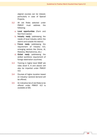 16
Guidelines for Pradhan Mantri Kaushal Vikas Yojana 4.0
aligned courses can be relaxed,
particularly in case of Special
Projects.
3.2 All Job Roles selected under
PMKVY must address the
following:
a. Local opportunities (Farm and
Non-Farm sector)
b. Industry ready (addressing the
needs of local industry within the
district and outside the district)
c. Future ready (addressing the
requirement of Industry 4.0,
emerging sectors like Drone, AI,
Robotics, Mechatronics, etc.)
d. Global ready (addressing the
skilled workforce requirement of
foreign destination countries)
3.3 Training in higher level NSQF job
roles (level 5, 6 and above) will
also be imparted under PMKVY
4.0.
3.4 Courses of higher duration based
on industry/ sectoral demand will
be offered.
3.5 An indicative list of Job Roles to be
offered under PMKVY 4.0 is
available at SID.
 