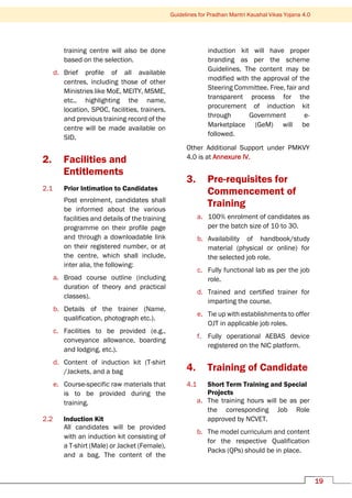 Guidelines for Pradhan Mantri Kaushal Vikas Yojana 4.0
19
training centre will also be done
based on the selection.
d. Brief profile of all available
centres, including those of other
Ministries like MoE, MEITY, MSME,
etc., highlighting the name,
location, SPOC, facilities, trainers,
and previous training record of the
centre will be made available on
SID.
2. Facilities and
Entitlements
2.1 Prior Intimation to Candidates
Post enrolment, candidates shall
be informed about the various
facilities and details of the training
programme on their profile page
and through a downloadable link
on their registered number, or at
the centre, which shall include,
inter alia, the following:
a. Broad course outline (including
duration of theory and practical
classes).
b. Details of the trainer (Name,
qualification, photograph etc.).
c. Facilities to be provided (e.g.,
conveyance allowance, boarding
and lodging, etc.).
d. Content of induction kit (T-shirt
/Jackets, and a bag
e. Course-specific raw materials that
is to be provided during the
training.
2.2 Induction Kit
All candidates will be provided
with an induction kit consisting of
a T-shirt (Male) or Jacket (Female),
and a bag. The content of the
induction kit will have proper
branding as per the scheme
Guidelines. The content may be
modified with the approval of the
Steering Committee. Free, fair and
transparent process for the
procurement of induction kit
through Government e-
Marketplace (GeM) will be
followed.
Other Additional Support under PMKVY
4.0 is at Annexure IV.
3. Pre-requisites for
Commencement of
Training
a. 100% enrolment of candidates as
per the batch size of 10 to 30.
b. Availability of handbook/study
material (physical or online) for
the selected job role.
c. Fully functional lab as per the job
role.
d. Trained and certified trainer for
imparting the course.
e. Tie up with establishments to offer
OJT in applicable job roles.
f. Fully operational AEBAS device
registered on the NIC platform.
4. Training of Candidate
4.1 Short Term Training and Special
Projects
a. The training hours will be as per
the corresponding Job Role
approved by NCVET.
b. The model curriculum and content
for the respective Qualification
Packs (QPs) should be in place.
 