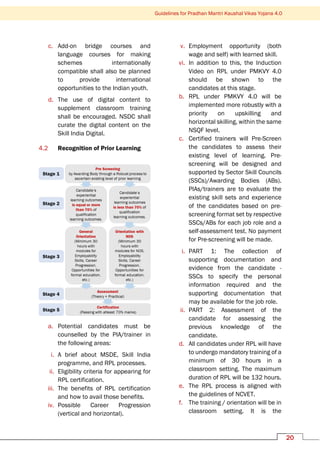 Guidelines for Pradhan Mantri Kaushal Vikas Yojana 4.0
20
c. Add-on bridge courses and
language courses for making
schemes internationally
compatible shall also be planned
to provide international
opportunities to the Indian youth.
d. The use of digital content to
supplement classroom training
shall be encouraged. NSDC shall
curate the digital content on the
Skill India Digital.
4.2 Recognition of Prior Learning
a. Potential candidates must be
counselled by the PIA/trainer in
the following areas:
i. A brief about MSDE, Skill India
programme, and RPL processes.
ii. Eligibility criteria for appearing for
RPL certification.
iii. The benefits of RPL certification
and how to avail those benefits.
iv. Possible Career Progression
(vertical and horizontal).
v. Employment opportunity (both
wage and self) with learned skill.
vi. In addition to this, the Induction
Video on RPL under PMKVY 4.0
should be shown to the
candidates at this stage.
b. RPL under PMKVY 4.0 will be
implemented more robustly with a
priority on upskilling and
horizontal skilling, within the same
NSQF level.
c. Certified trainers will Pre-Screen
the candidates to assess their
existing level of learning. Pre-
screening will be designed and
supported by Sector Skill Councils
(SSCs)/Awarding Bodies (ABs).
PIAs/trainers are to evaluate the
existing skill sets and experience
of the candidates based on pre-
screening format set by respective
SSCs/ABs for each job role and a
self-assessment test. No payment
for Pre-screening will be made.
i. PART 1: The collection of
supporting documentation and
evidence from the candidate -
SSCs to specify the personal
information required and the
supporting documentation that
may be available for the job role.
ii. PART 2: Assessment of the
candidate for assessing the
previous knowledge of the
candidate.
d. All candidates under RPL will have
to undergo mandatory training of a
minimum of 30 hours in a
classroom setting. The maximum
duration of RPL will be 132 hours.
e. The RPL process is aligned with
the guidelines of NCVET.
f. The training / orientation will be in
classroom setting. It is the
 