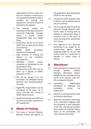 Guidelines for Pradhan Mantri Kaushal Vikas Yojana 4.0
21
responsibility of PIA to make sure
that the necessary infrastructure
and equipment specified by SSC is
available for training and
assessment. The same should be
checked by the assessor.
g. The content/ module for
orientation will be approved by the
concerned SSCs/ABs. Amongst
others, it should include
Employability Skills and Digital
Skills.
h. Certification will be at the same
NSQF level as determined during
pre-screening.
i. AEBAS based compulsory
attendance is applicable.
j. Daily schedule of training will
depend on the workplace
circumstances.
k. ABs/SSCs should ensure
availability of Handbooks for the
Qualification Packs.
l. Subsequently, online RPL may be
taken up if aligned to NCVET
guidelines on RPL.
m. RPL will be allowed in at any
Accredited and Affiliated training
Centre(s) and Industry/Employer
Premises.
n. Digital RPL of gig workers may be
considered to be taken up in
future, provided RPL norms of
NCVET allow the same
o. Assessments at the end of RPL will
be done by the ABs, equivalent to
STT assessment.
5. Modes of Training
5.1 The mode of training (Physical,
Blended, Online) will depend on
the qualification pack approved by
NCVET for the Job Role.
5.2 Courses with 100% physical mode
of delivery will be allowed without
any pre-condition.
5.3 The training will predominantly be
delivered through physical mode.
Online mode of training shall be
allowed on case-to-case basis. A
maximum limit on the hours of
online training will be ascertained
for a course.
5.4 Prior approval of the Executive
Committee to be sought by the
implementing agency before
assigning target for any job role
wherein there is a component of
blended or online mode of
delivery.
6. Attendance
6.1 Daily attendance on entry and exit
through Aadhaar Enabled
Biometric Attendance System
(AEBAS) for the candidate and the
trainer to be ensured under STT,
RPL and Special Projects.
6.2 Compulsory AEBAS-based
attendance of assessors and
candidates during the
assessment.
6.3 Payment to training Centres shall
be linked to attendance.
6.4 Apart from the above, a Hard Copy
of the Attendance Register shall
be maintained in each classroom
of the TCs, mentioning the Batch
Name, Batch ID, Important Dates,
Name of the Candidates, and
other relevant information.
 