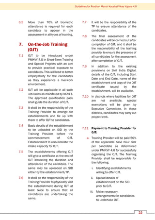 Guidelines for Pradhan Mantri Kaushal Vikas Yojana 4.0
22
6.5 More than 70% of biometric
attendance is required for each
candidate to appear in the
assessment in all types of training.
7. On-the-Job Training
(OJT)
7.1 OJT to be introduced under
PMKVY 4.0 in Short-Term Training
and Special Projects with an aim
to provide practical exposure to
candidates. This will lead to better
employability for the candidates
as they experience a live-work
environment.
7.2 OJT will be applicable in all such
Job Roles as mandated by NCVET.
The approved qualification pack
shall guide the duration of OJT.
7.3 It shall be the responsibility of the
Training Provider to arrange for
establishments and tie up with
them to offer OJT to candidates.
7.4 Basic details of the establishment
to be uploaded on SID by the
Training Provider before the
commencement of OJT.
Establishment to also indicate the
intake capacity for OJT.
7.5 The establishments offering OJT
will give a certificate at the end of
OJT indicating the duration and
attendance of the candidate. The
same may be uploaded on SID
either by the establishment/TP.
7.6 It shall be the responsibility of the
Training Provider to physically visit
the establishment during OJT at
least twice to ensure that all
candidates are undertaking the
same.
7.7 It will be the responsibility of the
TP to ensure attendance of the
candidates.
7.8 The final assessment of the
candidates will be carried out after
completion of OJT, and it shall be
the responsibility of the training
provider to ensure the presence of
all candidates for the assessment
after completion of OJT.
7.9 In addition to the existing
provisions on Skill India Digital,
details of the OJT, including Start
Date and End Date, name of the
establishment and copy of the OJT
certificate issued by the
establishment, will be available.
7.10 In districts where facilities for OJT
are not available, special
exemptions will be given by
Executive Committee. In these
districts, candidates may carry out
project work.
7.11 Payment to Training Provider for
OJT:
a. Training Provider will be paid 50%
of the applicable base hour cost
per candidate as determined
under PMKVY 4.0 for successfully
organizing the OJT. The Training
Provider shall be responsible for
the following:
i. Identifying establishments
willing to offer OJT.
ii. Upload details of
establishment on the SID
prior to OJT.
iii. Make necessary
arrangements for candidates
to undertake OJT.
 