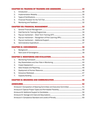 CHAPTER VII: TRAINING OF TRAINERS AND ASSESSORS ......................................... 29
1. Introduction.......................................................................................................................... 30
2. Implementation Modality .................................................................................................... 30
3. Types of Certifications ......................................................................................................... 31
4. Financial Provision for the ToT/ToA.................................................................................... 31
5. Monitoring and Feedback ................................................................................................... 32
CHAPTER VIII: FINANCIAL MANAGEMENT.................................................................... 33
1. General Financial Management ......................................................................................... 34
2. Cost Norms for Training Programmes ................................................................................ 34
3. Pay-out mechanism – Short Term Training (STT) .............................................................. 35
4. Pay-out mechanism – Recognition of Prior Learning (RPL) .............................................. 36
5. Pay-out mechanism – Additional Support.......................................................................... 36
6. Administrative Expenditure: ................................................................................................ 37
CHAPTER IX: CONVERGENCE......................................................................................... 38
1. Background .......................................................................................................................... 39
2. Next Level of Convergence.................................................................................................. 39
CHAPTER X: MONITORING AND EVALUATION.............................................................. 41
1. Monitoring Framework ........................................................................................................ 42
2. Key Stakeholders and their Role in Monitoring................................................................. 44
3. Impact Assessment ............................................................................................................. 46
4. Data Analysis and Reporting............................................................................................... 46
5. Deployment of Human Resource........................................................................................ 46
6. Grievance Redressal............................................................................................................ 47
7. Capacity Building ................................................................................................................. 47
CHAPTER XI: BRANDING AND COMMUNICATION........................................................ 48
ANNEXURES...................................................................................................................... 50
Annexure I: Composition of Steering Committee and Executive Committee ............................. 51
Annexure II: Special Project Types and Permissible Flexibility.................................................... 54
Annexure III: Additional Support to Candidates ........................................................................... 56
Annexure IV: Average Unit Cost and Assumptions....................................................................... 58
Annexure V: Compliance Standard and Levels of Penalty........................................................... 60
 