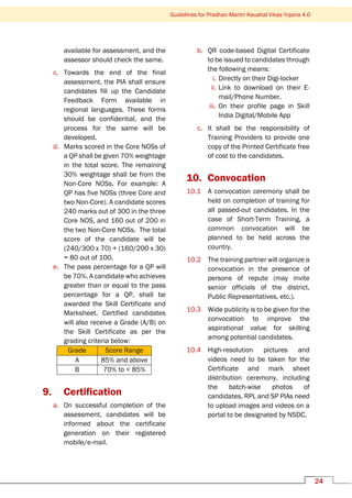 Guidelines for Pradhan Mantri Kaushal Vikas Yojana 4.0
24
available for assessment, and the
assessor should check the same.
c. Towards the end of the final
assessment, the PIA shall ensure
candidates fill up the Candidate
Feedback Form available in
regional languages. These forms
should be confidential, and the
process for the same will be
developed.
d. Marks scored in the Core NOSs of
a QP shall be given 70% weightage
in the total score. The remaining
30% weightage shall be from the
Non-Core NOSs. For example: A
QP has five NOSs (three Core and
two Non-Core). A candidate scores
240 marks out of 300 in the three
Core NOS, and 160 out of 200 in
the two Non-Core NOSs. The total
score of the candidate will be
(240/300 x 70) + (160/200 x 30)
= 80 out of 100.
e. The pass percentage for a QP will
be 70%. A candidate who achieves
greater than or equal to the pass
percentage for a QP, shall be
awarded the Skill Certificate and
Marksheet. Certified candidates
will also receive a Grade (A/B) on
the Skill Certificate as per the
grading criteria below:
Grade Score Range
A 85% and above
B 70% to < 85%
9. Certification
a. On successful completion of the
assessment, candidates will be
informed about the certificate
generation on their registered
mobile/e-mail.
b. QR code-based Digital Certificate
to be issued to candidates through
the following means:
i. Directly on their Digi-locker
ii. Link to download on their E-
mail/Phone Number.
iii. On their profile page in Skill
India Digital/Mobile App
c. It shall be the responsibility of
Training Providers to provide one
copy of the Printed Certificate free
of cost to the candidates.
10. Convocation
10.1 A convocation ceremony shall be
held on completion of training for
all passed-out candidates. In the
case of Short-Term Training, a
common convocation will be
planned to be held across the
country.
10.2 The training partner will organize a
convocation in the presence of
persons of repute (may invite
senior officials of the district,
Public Representatives, etc.).
10.3 Wide publicity is to be given for the
convocation to improve the
aspirational value for skilling
among potential candidates.
10.4 High-resolution pictures and
videos need to be taken for the
Certificate and mark sheet
distribution ceremony, including
the batch-wise photos of
candidates. RPL and SP PIAs need
to upload images and videos on a
portal to be designated by NSDC.
 