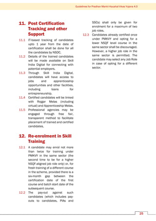 Guidelines for Pradhan Mantri Kaushal Vikas Yojana 4.0
25
11. Post Certification
Tracking and other
Support
11.1 IT-based tracking of candidates
upto 1 year from the date of
certification shall be done for all
the candidates by NSDC.
11.2 Details of the trained candidates
will be made available on Skill
India Digital for connecting with
potential employers.
11.3 Through Skill India Digital,
candidates will have access to
jobs and apprenticeship
opportunities and other facilities,
including loans for
entrepreneurship.
11.4 Certified candidates will be linked
with Rojgar Melas (including
virtual) and Apprenticeship Melas.
11.5 Professional agencies may be
engaged through free fair,
transparent method to facilitate
placement of trained and certified
candidates,
12. Re-enrolment in Skill
Training
12.1 A candidate may enrol not more
than twice for training under
PMKVY in the same sector (the
second time to be for a higher
NSQF-aligned job role only) or, for
fresh training of a different course
in the scheme, provided there is a
six-month gap between the
certification date of the first
course and batch start date of the
subsequent course.
12.2 The pay-out against such
candidates (which includes pay-
outs to candidates, PIAs and
SSCs) shall only be given for
enrolment for a maximum of two
job roles.
12.3 Candidates already certified once
under PMKVY and opting for a
lower NSQF level course in the
same sector shall be discouraged.
However, a higher job role in the
same sector is permitted. The
candidate may select any Job Role
in case of opting for a different
sector.
 