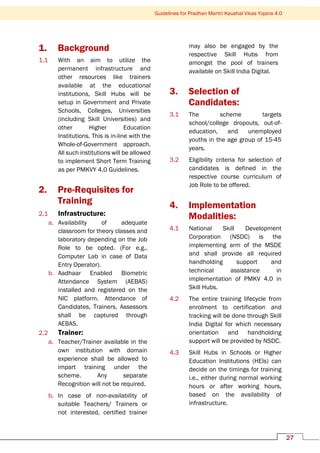 Guidelines for Pradhan Mantri Kaushal Vikas Yojana 4.0
27
1. Background
1.1 With an aim to utilize the
permanent infrastructure and
other resources like trainers
available at the educational
institutions, Skill Hubs will be
setup in Government and Private
Schools, Colleges, Universities
(including Skill Universities) and
other Higher Education
Institutions. This is in-line with the
Whole-of-Government approach.
All such institutions will be allowed
to implement Short Term Training
as per PMKVY 4.0 Guidelines.
2. Pre-Requisites for
Training
2.1 Infrastructure:
a. Availability of adequate
classroom for theory classes and
laboratory depending on the Job
Role to be opted. (For e.g.,
Computer Lab in case of Data
Entry Operator).
b. Aadhaar Enabled Biometric
Attendance System (AEBAS)
installed and registered on the
NIC platform. Attendance of
Candidates, Trainers, Assessors
shall be captured through
AEBAS.
2.2 Trainer:
a. Teacher/Trainer available in the
own institution with domain
experience shall be allowed to
impart training under the
scheme. Any separate
Recognition will not be required.
b. In case of non-availability of
suitable Teachers/ Trainers or
not interested, certified trainer
may also be engaged by the
respective Skill Hubs from
amongst the pool of trainers
available on Skill India Digital.
3. Selection of
Candidates:
3.1 The scheme targets
school/college dropouts, out-of-
education, and unemployed
youths in the age group of 15-45
years.
3.2 Eligibility criteria for selection of
candidates is defined in the
respective course curriculum of
Job Role to be offered.
4. Implementation
Modalities:
4.1 National Skill Development
Corporation (NSDC) is the
implementing arm of the MSDE
and shall provide all required
handholding support and
technical assistance in
implementation of PMKV 4.0 in
Skill Hubs.
4.2 The entire training lifecycle from
enrolment to certification and
tracking will be done through Skill
India Digital for which necessary
orientation and handholding
support will be provided by NSDC.
4.3 Skill Hubs in Schools or Higher
Education Institutions (HEIs) can
decide on the timings for training
i.e., either during normal working
hours or after working hours,
based on the availability of
infrastructure.
 