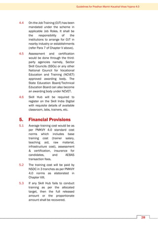 Guidelines for Pradhan Mantri Kaushal Vikas Yojana 4.0
28
4.4 On-the-Job Training (OJT) has been
mandated under the scheme in
applicable Job Roles. It shall be
the responsibility of the
institutions to arrange for OJT in
nearby industry or establishments
(refer Para 7 of Chapter V above).
4.5 Assessment and certification
would be done through the third-
party agencies namely, Sector
Skill Councils (SSCs) or any other
National Council for Vocational
Education and Training (NCVET)
approved awarding body. The
State Education Board/Technical
Education Board can also become
an awarding body under NCVET.
4.6 Skill Hub will be required to
register on the Skill India Digital
with requisite details of available
classroom, labs, trainers, etc.
5. Financial Provisions
5.1 Average training cost would be as
per PMKVY 4.0 standard cost
norms which includes base
training cost (trainer salary,
teaching aid, raw material,
infrastructure cost), assessment
& certification, insurance for
candidates, and AEBAS
transaction fees.
5.2 The training cost will be paid by
NSDC in 3 tranches as per PMKVY
4.0 norms as elaborated in
Chapter VIII.
5.3 If any Skill Hub fails to conduct
training as per the allocated
target, then the full released
amount or the proportionate
amount shall be recovered.
 