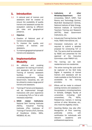 Guidelines for Pradhan Mantri Kaushal Vikas Yojana 4.0
30
1. Introduction
1.1 A national pool of trainers and
assessors shall be created to
ensure the availability of quality
trainers and assessors across the
ecosystem catering to different
job roles and geographical
presence.
1.2 Objective:
a. Creation of National pool of
trainers and assessors.
b. To improve the quality and
numbers of trainers and
assessors.
c. To improve geographical spread of
trainers and assessors.
2. Implementation
Modality
2.1 An effective and enabling
ecosystem for training of trainers
and assessors will be created.
Training of trainers/ assessors
facilities of various
ministries/departments, State
Government, Industries, etc. will
be utilized to create a large pool of
trainers and assessors.
2.2 Training of Trainers and Assessors
will be implemented through
Institutions with prior experience
in conducting ToTs or ToA or with
necessary expertise:
a. MSDE related Institutions:
National Skill Training Institutes
(NSTIs), Industrial Training
Institutes (ITIs), Institutes of
Training of Trainers (IToT), Centres
of Excellence (CoEs), SSCs,
NIESBUD, IIE, etc.
b. Institutions of other
Ministries/Department: Skill
Universities, NIELIT, CIPET, Tool
Rooms and Technology Centres,
Multi-Skill Development Centres,
National Institute of Solar Energy,
National Institute of Technical
Teachers Training and Research
(NITTTR). State Government
Institutions, etc.
c. Industry-led Training Centres, Skill
Hubs, NSDC International, etc.
2.3 Interested institutions will be
required to submit a detailed
proposal for conducting ToT or
ToA. The same shall be evaluated
by NSDC and presented for the
approval of the Executive
Committee under PMKVY 4.0.
2.4 The training can be both
residential and non-residential.
2.5 The entire training life cycle shall
be captured on the Skill India
Digital. A repository of trained
trainers and assessors will be
made available on the Portal to be
accessible to the training
providers.
2.6 Efforts will be made to onboard
existing trainers and assessors in
the ecosystem, including teachers
in Schools, Colleges; faculty of
universities (including skill
universities), ITIs, NSTIs,
Polytechnics; trainers in training
centres of other Ministries, etc.,
who meet the eligibility criteria.
2.7 Awarding Bodies may also offer
Recognition of Prior Learning,
preferably online, with
certification for individuals with
relevant academic and
professional experience.
 
