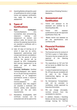 Guidelines for Pradhan Mantri Kaushal Vikas Yojana 4.0
31
2.8 Awarding Bodies will specify a pool
of qualifications for which a single
trainer and assessor certification
may apply for training and
assessment.
3. Types of
Certifications
3.1 Basic Certification:
Trainers/Assessors who
successfully clear pre-screening,
classroom training and
assessment on domain and
platform skills. All trainers who
achieve the passing requirements
are awarded a certificate with a
validity of 2 years.
(i) Upto 10 days of training out of
which 5 days can be online.
Assessment post-training shall
include both domain and platform
skills. For the period of online
training, the pay-out will be
reduced by 25%. Employability
Skill training /assessment to be
added as part of Basic
Certification.
3.2 Advanced Certification: Certified
Trainers/Assessors who appear
for an On-job-Training component
consisting of 6 assignment
submissions across a maximum
15-week period. All
trainers/assessors who
successfully clear this program
are awarded a certificate with
lifetime validity (with refresher
courses per the job role's
requirements).
3.3 Standalone Employability Skill
certificate courses can be
conducted and will be paid at the
rate as those of Existing Trainers /
Assessors.
4. Assessment and
Certification
4.1 Trainer and assessor to be
assessed and certified by an
Awarding Body (AB).
4.2 Trainer and assessor
qualifications as per the approved
Qualification Pack/ AB.
4.3 Master trainer and assessor as
per the specifications and
certified by AB.
5. Financial Provision
for ToT/ToA
5.1 The financial norms for conduct of
ToT/ToA is given in Table below.
The same may be revised with the
approval of the Steering
Committee.
5.2 The expenditure on ToT and ToA
will be borne by MSDE from the
scheme budget.
5.3 In case of residential training up to
Rs. 375 per day per candidate will
be paid to the Project
Implementing Agency as per
Common Norms.
5.4 No Conveyance/ Transportation
cost will be provided to
candidates, unless approved by
Executive Committee.
5.5 PIA can charge refundable,
nominal amount from the
candidates for retention.
5.6 In addition, Industry / Awarding
Bodies will also be encouraged to
arrange training for ToT/ToA
 