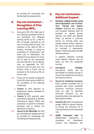 Guidelines for Pradhan Mantri Kaushal Vikas Yojana 4.0
36
be provided for overseeing and
facilitating final assessments.
5. Pay-out mechanism –
Recognition of Prior
Learning (RPL)
5.1 Pay-outs to RPL PIA: Fixed cost of
Rs. 2,000 per candidate for RPL at
any Accredited and Affiliated
training center (s) Rs. 1,700 for
RPL at Industry premises for 12
hours training shall be paid. The
reduction of Rs. 300 for RPL in
Industry premises is owing to
availability of infrastructure and
lower cost of mobilization. The
additional hours beyond 12 hours
will be paid as per discounted
Common Norms i.e. Rs. 27.89 per
hour as applicable for STT.
Insurance will be paid from the
scheme while a T-shirt will be
provided to the trainee by PIA, at
its own cost.
5.2 Funds will be directly transferred
to the PIA’s bank account (DBT) on
the completion of the following
milestones:
a. Tranche 1: 80% payment on
Assessment results uploaded by
assessing body
b. Tranche 2: 20% payment upon
submission/uploading of Monthly
Performance Report (MPR) and
submission of proof for certificate
handover, with or without the
distribution ceremony.
5.3 Pay-out to the SSCs/ABs: Rs. 600
per candidate per assessment will
be provided for overseeing and
facilitating final assessments.
6. Pay-out mechanism –
Additional Support
6.1 Boarding, Lodging Facilities along
with transportation cost for Short-
Term Training and Special
Projects: Boarding and Lodging
and transport facilities shall be
provided to special groups
(Women and PwD) and Special
Areas, as defined in Common
Norms, for training within and
outside Special Areas. However,
the same may also be extended
for trainings in Aspirational,
Border, Tribal dominated and LWE
affected districts.
In addition, Projects/ Training
under Special Projects may be
taken up with the residential
training.
6.2 Conveyance Facilities:
Conveyance facility will be
permissible for Special Groups in
case of non-residential training as
per Common Norms.
6.3 Pay-out for Accidental Insurance:
Every certified candidate will be
provided with 1-year accidental
insurance. Insurance premium
shall be paid to identified
Insurance Company as per
prevailing rates duly approved by
Steering Committee.
6.4 Induction Kit: Within the approved
budget, NSDC to identify vendors
to provide the Induction Kit to
Training Centres at the prescribed
rate.
6.5 AEBAS Transaction fees: As
AEBAS-based attendance is
mandatory for Candidates,
Trainers and Assessors, the
 