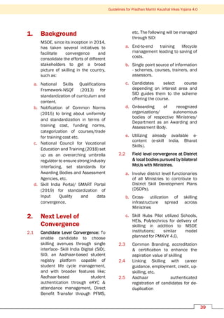 Guidelines for Pradhan Mantri Kaushal Vikas Yojana 4.0
39
1. Background
MSDE, since its inception in 2014,
has taken several initiatives to
facilitate convergence and
consolidate the efforts of different
stakeholders to get a broad
picture of skilling in the country,
such as:
a. National Skills Qualifications
Framework-NSQF (2013) for
standardization of curriculum and
content.
b. Notification of Common Norms
(2015) to bring about uniformity
and standardization in terms of
training cost, funding norms,
categorization of courses/trade
for training cost etc.
c. National Council for Vocational
Education and Training (2018) set
up as an overarching umbrella
regulator to ensure strong industry
interfacing, set standards for
Awarding Bodies and Assessment
Agencies, etc.
d. Skill India Portal/ SMART Portal
(2019) for standardization of
Input Quality and data
convergence.
2. Next Level of
Convergence
2.1 Candidate Level Convergence: To
enable candidate to choose
skilling avenues through single
interface- Skill India Digital (SID).
SID, an Aadhaar-based student
registry platform capable of
student life cycle management,
and with broader features like;
Aadhaar-based student
authentication through eKYC &
attendance management, Direct
Benefit Transfer through PFMS,
etc. The following will be managed
through SID:
a. End-to-end training lifecycle
management leading to saving of
costs.
b. Single point source of information
- schemes, courses, trainers, and
assessors.
c. Candidates select course
depending on interest area and
SID guides them to the scheme
offering the course.
d. Onboarding of recognized
organizations/ autonomous
bodies of respective Ministries/
Department as an Awarding and
Assessment Body.
e. Utilizing already available e-
content (e-skill India, Bharat
Skills).
2.2 Field level convergence at District
& local bodies pursued by bilateral
MoUs with Ministries.
a. Involve district level functionaries
of all Ministries to contribute to
District Skill Development Plans
(DSDPs).
b. Cross- utilization of skilling
infrastructure spread across
Ministries
c. Skill Hubs Pilot utilized Schools,
HEIs, Polytechnics for delivery of
skilling in addition to MSDE
institutions; similar model
planned for PMKVY 4.0.
2.3 Common Branding, accreditation
& certification to enhance the
aspiration value of skilling
2.4 Linking Skilling with career
guidance, employment, credit, up-
skilling, etc.
2.5 Aadhaar authenticated
registration of candidates for de-
duplication
 
