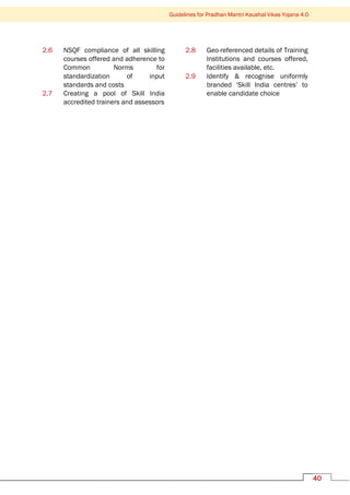 Guidelines for Pradhan Mantri Kaushal Vikas Yojana 4.0
40
2.6 NSQF compliance of all skilling
courses offered and adherence to
Common Norms for
standardization of input
standards and costs
2.7 Creating a pool of Skill India
accredited trainers and assessors
2.8 Geo-referenced details of Training
Institutions and courses offered,
facilities available, etc.
2.9 Identify & recognise uniformly
branded ‘Skill India centres’ to
enable candidate choice
 