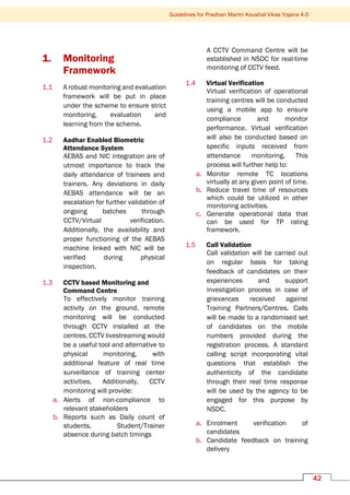 Guidelines for Pradhan Mantri Kaushal Vikas Yojana 4.0
42
1. Monitoring
Framework
1.1 A robust monitoring and evaluation
framework will be put in place
under the scheme to ensure strict
monitoring, evaluation and
learning from the scheme.
1.2 Aadhar Enabled Biometric
Attendance System
AEBAS and NIC integration are of
utmost importance to track the
daily attendance of trainees and
trainers. Any deviations in daily
AEBAS attendance will be an
escalation for further validation of
ongoing batches through
CCTV/Virtual verification.
Additionally, the availability and
proper functioning of the AEBAS
machine linked with NIC will be
verified during physical
inspection.
1.3 CCTV based Monitoring and
Command Centre
To effectively monitor training
activity on the ground, remote
monitoring will be conducted
through CCTV installed at the
centres. CCTV livestreaming would
be a useful tool and alternative to
physical monitoring, with
additional feature of real time
surveillance of training center
activities. Additionally, CCTV
monitoring will provide:
a. Alerts of non-compliance to
relevant stakeholders
b. Reports such as Daily count of
students, Student/Trainer
absence during batch timings
A CCTV Command Centre will be
established in NSDC for real-time
monitoring of CCTV feed.
1.4 Virtual Verification
Virtual verification of operational
training centres will be conducted
using a mobile app to ensure
compliance and monitor
performance. Virtual verification
will also be conducted based on
specific inputs received from
attendance monitoring. This
process will further help to:
a. Monitor remote TC locations
virtually at any given point of time.
b. Reduce travel time of resources
which could be utilized in other
monitoring activities.
c. Generate operational data that
can be used for TP rating
framework.
1.5 Call Validation
Call validation will be carried out
on regular basis for taking
feedback of candidates on their
experiences and support
investigation process in case of
grievances received against
Training Partners/Centres. Calls
will be made to a randomised set
of candidates on the mobile
numbers provided during the
registration process. A standard
calling script incorporating vital
questions that establish the
authenticity of the candidate
through their real time response
will be used by the agency to be
engaged for this purpose by
NSDC.
a. Enrolment verification of
candidates
b. Candidate feedback on training
delivery
 