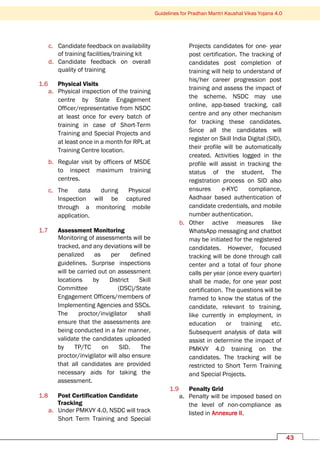 Guidelines for Pradhan Mantri Kaushal Vikas Yojana 4.0
43
c. Candidate feedback on availability
of training facilities/training kit
d. Candidate feedback on overall
quality of training
1.6 Physical Visits
a. Physical inspection of the training
centre by State Engagement
Officer/representative from NSDC
at least once for every batch of
training in case of Short-Term
Training and Special Projects and
at least once in a month for RPL at
Training Centre location.
b. Regular visit by officers of MSDE
to inspect maximum training
centres.
c. The data during Physical
Inspection will be captured
through a monitoring mobile
application.
1.7 Assessment Monitoring
Monitoring of assessments will be
tracked, and any deviations will be
penalized as per defined
guidelines. Surprise inspections
will be carried out on assessment
locations by District Skill
Committee (DSC)/State
Engagement Officers/members of
Implementing Agencies and SSCs.
The proctor/invigilator shall
ensure that the assessments are
being conducted in a fair manner,
validate the candidates uploaded
by TP/TC on SID. The
proctor/invigilator will also ensure
that all candidates are provided
necessary aids for taking the
assessment.
1.8 Post Certification Candidate
Tracking
a. Under PMKVY 4.0, NSDC will track
Short Term Training and Special
Projects candidates for one- year
post certification. The tracking of
candidates post completion of
training will help to understand of
his/her career progression post
training and assess the impact of
the scheme. NSDC may use
online, app-based tracking, call
centre and any other mechanism
for tracking these candidates.
Since all the candidates will
register on Skill India Digital (SID),
their profile will be automatically
created. Activities logged in the
profile will assist in tracking the
status of the student. The
registration process on SID also
ensures e-KYC compliance,
Aadhaar based authentication of
candidate credentials, and mobile
number authentication.
b. Other active measures like
WhatsApp messaging and chatbot
may be initiated for the registered
candidates. However, focused
tracking will be done through call
center and a total of four phone
calls per year (once every quarter)
shall be made, for one year post
certification. The questions will be
framed to know the status of the
candidate, relevant to training,
like currently in employment, in
education or training etc.
Subsequent analysis of data will
assist in determine the impact of
PMKVY 4.0 training on the
candidates. The tracking will be
restricted to Short Term Training
and Special Projects.
1.9 Penalty Grid
a. Penalty will be imposed based on
the level of non-compliance as
listed in Annexure II.
 