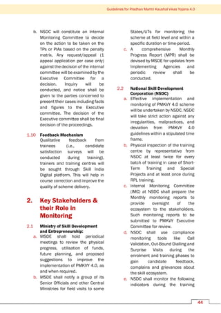 Guidelines for Pradhan Mantri Kaushal Vikas Yojana 4.0
44
b. NSDC will constitute an Internal
Monitoring Committee to decide
on the action to be taken on the
TPs or PIAs based on the penalty
matrix. Any request/appeal (1
appeal application per case only)
against the decision of the internal
committee will be examined by the
Executive Committee for a
decision. Inquiry will be
conducted, and notice shall be
given to the parties concerned to
present their cases including facts
and figures to the Executive
committee. The decision of the
Executive committee shall be final
decision of the proceedings.
1.10 Feedback Mechanism
Qualitative feedback from
trainees (i.e., candidate
satisfaction surveys will be
conducted during training),
trainers and training centres will
be sought through Skill India
Digital platform. This will help in
course correction and improve the
quality of scheme delivery.
2. Key Stakeholders &
their Role in
Monitoring
2.1 Ministry of Skill Development
and Entrepreneurship:
a. MSDE shall hold periodical
meetings to review the physical
progress, utilisation of funds,
future planning, and proposed
suggestions to improve the
implementation of PMKVY 4.0, as
and when required.
b. MSDE shall notify a group of its
Senior Officials and other Central
Ministries for field visits to some
States/UTs for monitoring the
scheme at field level and within a
specific duration or time-period.
c. A comprehensive Monthly
Progress Report (MPR) shall be
devised by MSDE for updates from
Implementing Agencies and
periodic review shall be
conducted.
2.2 National Skill Development
Corporation (NSDC)
a. Effective implementation and
monitoring of PMKVY 4.0 scheme
will be undertaken by NSDC. NSDC
will take strict action against any
irregularities, malpractices, and
deviation from PMKVY 4.0
guidelines within a stipulated time
frame.
b. Physical inspection of the training
centre by representative from
NSDC at least twice for every
batch of training in case of Short-
Term Training and Special
Projects and at least once during
RPL training.
c. Internal Monitoring Committee
(IMC) at NSDC shall prepare the
Monthly monitoring reports to
provide oversight of the
ecosystem to the stakeholders.
Such monitoring reports to be
submitted to PMKVY Executive
Committee for review.
d. NSDC shall use compliance
monitoring tools like Call
Validation, Out-Bound Dialling and
Surprise Visits during the
enrolment and training phases to
gain candidate feedback,
complains and grievances about
the skill ecosystem.
e. NSDC shall monitor the following
indicators during the training
 