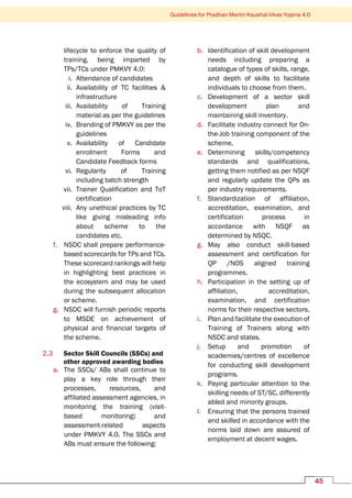 Guidelines for Pradhan Mantri Kaushal Vikas Yojana 4.0
45
lifecycle to enforce the quality of
training, being imparted by
TPs/TCs under PMKVY 4.0:
i. Attendance of candidates
ii. Availability of TC facilities &
infrastructure
iii. Availability of Training
material as per the guidelines
iv. Branding of PMKVY as per the
guidelines
v. Availability of Candidate
enrolment Forms and
Candidate Feedback forms
vi. Regularity of Training
including batch strength
vii. Trainer Qualification and ToT
certification
viii. Any unethical practices by TC
like giving misleading info
about scheme to the
candidates etc.
f. NSDC shall prepare performance-
based scorecards for TPs and TCs.
These scorecard rankings will help
in highlighting best practices in
the ecosystem and may be used
during the subsequent allocation
or scheme.
g. NSDC will furnish periodic reports
to MSDE on achievement of
physical and financial targets of
the scheme.
2.3 Sector Skill Councils (SSCs) and
other approved awarding bodies
a. The SSCs/ ABs shall continue to
play a key role through their
processes, resources, and
affiliated assessment agencies, in
monitoring the training (visit-
based monitoring) and
assessment-related aspects
under PMKVY 4.0. The SSCs and
ABs must ensure the following:
b. Identification of skill development
needs including preparing a
catalogue of types of skills, range,
and depth of skills to facilitate
individuals to choose from them.
c. Development of a sector skill
development plan and
maintaining skill inventory.
d. Facilitate industry connect for On-
the-Job training component of the
scheme.
e. Determining skills/competency
standards and qualifications,
getting them notified as per NSQF
and regularly update the QPs as
per industry requirements.
f. Standardization of affiliation,
accreditation, examination, and
certification process in
accordance with NSQF as
determined by NSQC.
g. May also conduct skill-based
assessment and certification for
QP /NOS aligned training
programmes.
h. Participation in the setting up of
affiliation, accreditation,
examination, and certification
norms for their respective sectors.
i. Plan and facilitate the execution of
Training of Trainers along with
NSDC and states.
j. Setup and promotion of
academies/centres of excellence
for conducting skill development
programs.
k. Paying particular attention to the
skilling needs of ST/SC, differently
abled and minority groups.
l. Ensuring that the persons trained
and skilled in accordance with the
norms laid down are assured of
employment at decent wages.
 