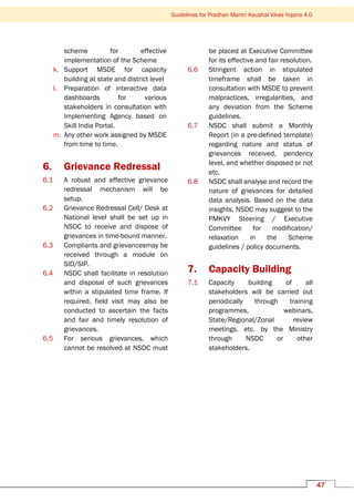 Guidelines for Pradhan Mantri Kaushal Vikas Yojana 4.0
47
scheme for effective
implementation of the Scheme
k. Support MSDE for capacity
building at state and district level
l. Preparation of interactive data
dashboards for various
stakeholders in consultation with
Implementing Agency based on
Skill India Portal.
m. Any other work assigned by MSDE
from time to time.
6. Grievance Redressal
6.1 A robust and effective grievance
redressal mechanism will be
setup.
6.2 Grievance Redressal Cell/ Desk at
National level shall be set up in
NSDC to receive and dispose of
grievances in time-bound manner.
6.3 Compliants and grievancesmay be
received through a module on
SID/SIP.
6.4 NSDC shall facilitate in resolution
and disposal of such grievances
within a stipulated time frame. If
required, field visit may also be
conducted to ascertain the facts
and fair and timely resolution of
grievances.
6.5 For serious grievances, which
cannot be resolved at NSDC must
be placed at Executive Committee
for its effective and fair resolution.
6.6 Stringent action in stipulated
timeframe shall be taken in
consultation with MSDE to prevent
malpractices, irregularities, and
any deviation from the Scheme
guidelines.
6.7 NSDC shall submit a Monthly
Report (in a pre-defined template)
regarding nature and status of
grievances received, pendency
level, and whether disposed or not
etc.
6.8 NSDC shall analyse and record the
nature of grievances for detailed
data analysis. Based on the data
insights, NSDC may suggest to the
PMKVY Steering / Executive
Committee for modification/
relaxation in the Scheme
guidelines / policy documents.
7. Capacity Building
7.1 Capacity building of all
stakeholders will be carried out
periodically through training
programmes, webinars,
State/Regional/Zonal review
meetings, etc. by the Ministry
through NSDC or other
stakeholders.
 