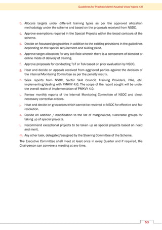 Guidelines for Pradhan Mantri Kaushal Vikas Yojana 4.0
53
b. Allocate targets under different training types as per the approved allocation
methodology under the scheme and based on the proposals received from NSDC.
c. Approve exemptions required in the Special Projects within the broad contours of the
scheme.
d. Decide on focussed geographies in addition to the existing provisions in the guidelines
depending on the special requirement and skilling need.
e. Approve target allocation for any Job Role wherein there is a component of blended or
online mode of delivery of training.
f. Approve proposals for conducting ToT or ToA based on prior evaluation by NSDC.
g. Hear and decide on appeals received from aggrieved parties against the decision of
the Internal Monitoring Committee as per the penalty matrix.
h. Seek reports from NSDC, Sector Skill Council, Training Providers, PIAs, etc.
implementing/dealing with PMKVY 4.0. The scope of the report sought will be under
the overall realm of implementation of PMKVY 4.0.
i. Review monthly reports of the Internal Monitoring Committee of NSDC and direct
necessary corrective actions.
j. Hear and decide on grievances which cannot be resolved at NSDC for effective and fair
resolution.
k. Decide on addition / modification to the list of marginalized, vulnerable groups for
taking up of special projects.
l. Recommend exceptional projects to be taken up as special projects based on need
and merit.
m. Any other task, delegated/assigned by the Steering Committee of the Scheme.
The Executive Committee shall meet at least once in every Quarter and if required, the
Chairperson can convene a meeting at any time.
 
