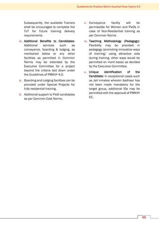 Guidelines for Pradhan Mantri Kaushal Vikas Yojana 4.0
55
Subsequently, the available Trainers
shall be encouraged to complete the
ToT for future training delivery
requirements.
iii. Additional Benefits to Candidates:
Additional services such as
conveyance, boarding & lodging, as
mentioned below or any other
facilities as permitted in Common
Norms may be extended by the
Executive Committee for a project
beyond the criteria laid down under
the Guidelines of PMKVY 4.0.
a. Boarding and Lodging facilities can be
provided under Special Projects for
fully residential training.
b. Additional support to PwD candidates
as per Common Cost Norms.
c. Conveyance facility will be
permissible for Women and PwDs in
case of Non-Residential training as
per Common Norms
iv. Teaching Methodology (Pedagogy):
Flexibility may be provided in
pedagogy (promoting innovative ways
of training/ using attractive aids
during training, other ways would be
permitted on merit basis) as decided
by the Executive Committee.
v. Unique identification of the
Candidate: In exceptional cases such
as Jail inmates wherein Aadhaar has
not been made mandatory for the
target group, additional IDs may be
permitted with the approval of PMKVY
EC.
 