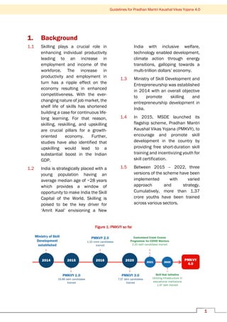 1
Guidelines for Pradhan Mantri Kaushal Vikas Yojana 4.0
1. Background
1.1 Skilling plays a crucial role in
enhancing individual productivity
leading to an increase in
employment and income of the
workforce. The increase in
productivity and employment in
turn has a ripple effect on the
economy resulting in enhanced
competitiveness. With the ever-
changing nature of job market, the
shelf life of skills has shortened
building a case for continuous life-
long learning. For that reason,
skilling, reskilling, and upskilling
are crucial pillars for a growth-
oriented economy. Further,
studies have also identified that
upskilling would lead to a
substantial boost in the Indian
GDP.
1.2 India is strategically placed with a
young population having an
average median age of ~28 years
which provides a window of
opportunity to make India the Skill
Capital of the World. Skilling is
poised to be the key driver for
‘Amrit Kaal’ envisioning a New
India with inclusive welfare,
technology enabled development,
climate action through energy
transitions, galloping towards a
multi-trillion dollars’ economy.
1.3 Ministry of Skill Development and
Entrepreneurship was established
in 2014 with an overall objective
to promote skilling and
entrepreneurship development in
India.
1.4 In 2015, MSDE launched its
flagship scheme, Pradhan Mantri
Kaushal Vikas Yojana (PMKVY), to
encourage and promote skill
development in the country by
providing free short-duration skill
training and incentivizing youth for
skill certification.
1.5 Between 2015 – 2022, three
versions of the scheme have been
implemented with varied
approach and strategy.
Cumulatively, more than 1.37
crore youths have been trained
across various sectors.
Figure 1: PMKVY so far
 
