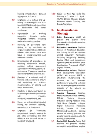 3
Guidelines for Pradhan Mantri Kaushal Vikas Yojana 4.0
training infrastructure, demand
aggregation, OJT, etc.).
4.2 Emphasis on re-skilling, and up-
skilling under Recognition of Prior
Learning (RPL) through innovation
in assessment and better
monitoring.
4.3 Digitalization of training
ecosystem through online
integrated systems including
registration and counselling,
4.4 Delinking of placement from
skilling to lay emphasis on
empowering trained candidates to
choose their career path with
focus of entrepreneurship and
livelihood creation.
4.5 Simplification of procedures by
reducing compliance burden,
enlisting multiple Assessment
Agencies and Awarding Bodies, re-
engineering IT systems based on
requirement of stakeholders, etc.
4.6 Creation of a national pool of
trainers and assessors to ensure
their availability and efficient
implementation of training and
faster assessment.
4.7 Flexibility in course curriculum by
introducing courses in partnership
with industry,
Ministries/Departments, etc.
4.8 Focus on online/digital/blended
skilling for effective learning,
convenience, and outreach.
4.9 Emphasis on community
engagement through training in
job roles addressing the skill
needs of the informal sector or
basic self-employed.
4.10 Focus on New Age Skills like
Industry 4.0, Web 3.0, AI/ML,
AR/VR, Climate Change, Circular
Economy, Green Economy, and
Energy Transition.
5. Implementation
Strategy
5.1 Policy Framework: MSDE will
provide the overall policy
framework for the implementation
of PMKVY 4.0.
5.2 Regulatory framework: National
Council of Vocational Education
and Training (NCVET) will provide a
unified regulatory framework,
including recognizing Awarding
Bodies (ABs) and Assessment
Agencies (AAs) for National Skills
Qualification Framework (NSQF)
aligned courses.
5.3 Implementing Agency: National
Skill Development Corporation
(NSDC) will support MSDE in
effectively implementing the
scheme as per approved
guidelines by providing technical
and knowledge support in various
aspects of the scheme as
mandated by MSDE.
5.4 Training Providers: Pradhan
Mantri Kaushal Kendras (PMKKs),
PMKVY Training Centres,
Industrial Training Institutes (ITIs),
Skill Hubs (Schools, colleges,
Higher Education Institutes),
training centres of other
Ministries/Department, training
centres of industry partners and
private training providers, etc. for
training of candidates.
5.5 Sector Skill Councils: Sector Skill
Councils will promote industry
connect through skill gap studies,
 