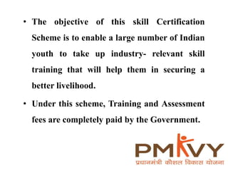 • The objective of this skill Certification
Scheme is to enable a large number of Indian
youth to take up industry- relevant skill
training that will help them in securing a
better livelihood.
• Under this scheme, Training and Assessment
fees are completely paid by the Government.
 