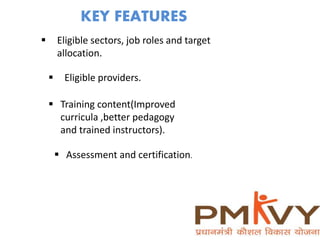 KEY FEATURES
 Eligible sectors, job roles and target
allocation.
 Eligible providers.
 Training content(Improved
curricula ,better pedagogy
and trained instructors).
 Assessment and certification.
 