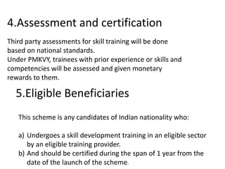 4.Assessment and certification
Third party assessments for skill training will be done
based on national standards.
Under PMKVY, trainees with prior experience or skills and
competencies will be assessed and given monetary
rewards to them.
5.Eligible Beneficiaries
This scheme is any candidates of Indian nationality who:
a) Undergoes a skill development training in an eligible sector
by an eligible training provider.
b) And should be certified during the span of 1 year from the
date of the launch of the scheme.
 