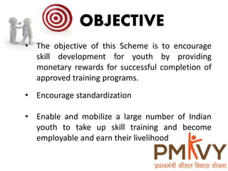 OBJECTIVE
• The objective of this Scheme is to encourage
skill development for youth by providing
monetary rewards for successful completion of
approved training programs.
• Encourage standardization
• Enable and mobilize a large number of Indian
youth to take up skill training and become
employable and earn their livelihood
 