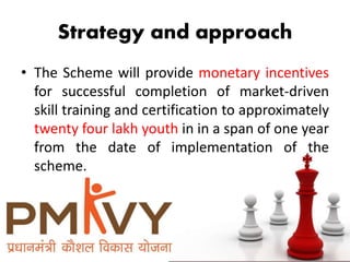 Strategy and approach
• The Scheme will provide monetary incentives
for successful completion of market-driven
skill training and certification to approximately
twenty four lakh youth in in a span of one year
from the date of implementation of the
scheme.
 