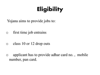 Eligibility
Yojana aims to provide jobs to:
o first time job entrains
o class 10 or 12 drop outs
o applicant has to provide adhar card no. , mobile
number, pan card.
 