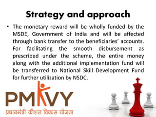 Strategy and approach
• The monetary reward will be wholly funded by the
MSDE, Government of India and will be affected
through bank transfer to the beneficiaries’ accounts.
For facilitating the smooth disbursement as
prescribed under the scheme, the entire money
along with the additional implementation fund will
be transferred to National Skill Development Fund
for further utilization by NSDC.
 