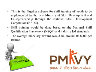 • This is the flagship scheme for skill training of youth to be
implemented by the new Ministry of Skill Development and
Entrepreneurship through the National Skill Development
Corporation (NSDC).
• Skill training would be done based on the National Skill
Qualification Framework (NSQF) and industry led standards.
• The average monetary reward would be around Rs.8000 per
trainee.
 