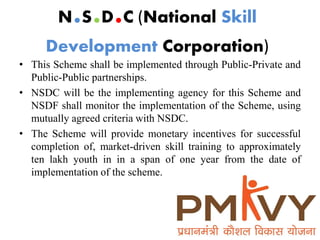 • This Scheme shall be implemented through Public-Private and
Public-Public partnerships.
• NSDC will be the implementing agency for this Scheme and
NSDF shall monitor the implementation of the Scheme, using
mutually agreed criteria with NSDC.
• The Scheme will provide monetary incentives for successful
completion of, market-driven skill training to approximately
ten lakh youth in in a span of one year from the date of
implementation of the scheme.
N.S.D.C (National Skill
Development Corporation)
 