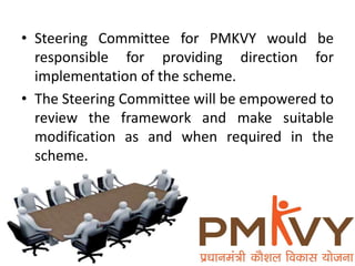 • Steering Committee for PMKVY would be
responsible for providing direction for
implementation of the scheme.
• The Steering Committee will be empowered to
review the framework and make suitable
modification as and when required in the
scheme.
 
