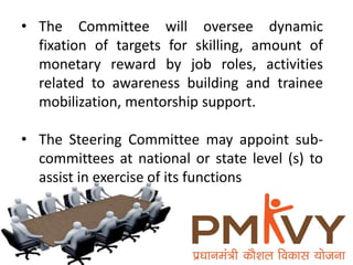 • The Committee will oversee dynamic
fixation of targets for skilling, amount of
monetary reward by job roles, activities
related to awareness building and trainee
mobilization, mentorship support.
• The Steering Committee may appoint sub-
committees at national or state level (s) to
assist in exercise of its functions
 