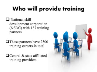 Who will provide training
 National skill
development corporation
(NSDC) with 187 training
partners.
These partners have 2300
training centers in total
Central & state affiliated
training providers.
 