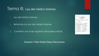 Tema III. Ley del médico forense.
1. Ley del médico forense.
2. Reformas a la Ley del médico forense.
3. Conexión con la ley orgánica del poder judicial.
Expositor: Pablo Rafael Zelaya Manzanares.
 