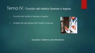 Tema IV. Función del médico forense o legista.
1. Función de médico forense o legista.
2. Análisis del decálogo del médico forense.
Expositor: Guillermo José Montalván.
 