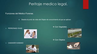 Funciones del Médico Forense.
 Desde el punto de vista del Objeto de conocimiento al que se aplican
 PERSONAS VIVAS
 CADAVER HUMANO
Peritaje medico legal.
 Con Vegetales
 Con Objetos
 