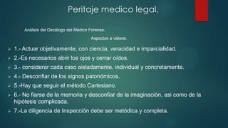  1.- Actuar objetivamente, con ciencia, veracidad e imparcialidad.
 2.-Es necesarios abrir los ojos y cerrar oídos.
 3.- considerar cada caso aisladamente, individual y concretamente.
 4.- Desconfiar de los signos patonómicos.
 5.-Hay que seguir el método Cartesiano.
 6.- No fiarse de la memoria y desconfiar de la imaginación, asi como de la
hipótesis complicada.
 7.-La diligencia de Inspección debe ser metódica y completa.
Peritaje medico legal.
Análisis del Decálogo del Médico Forense.
Aspectos a valorar.
 