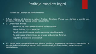  8.-Para redactar el dictamen a saber: Analizar, Sintetizar, Pensar con claridad y escribir con
precisión, informar de manera simple y claramente.
 9.- Concluir con medida:
El arte de las conclusiones consiste en las medidas
Ni con timidez, ni con temeridad
No afirmar sino lo que se puede comprobar científicamente.
No sobrepasar el dominio de las propias atribuciones. Tener un
Equilibrio profesional excepcional.
 10.- Peritar es un problema de técnica, ciencia, paciencia, experiencia y sobre todo conciencia. La
ventaja de la medicina legal está en no formar una inteligencia exclusiva y estrechamente
especializada.
Peritaje medico legal.
Análisis del Decálogo del Médico Forense.
 