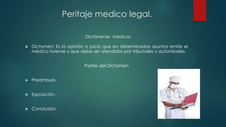  Dictamen: Es la opinión o juicio que en determinados asuntos emite el
médico forense y que debe ser atendidos por tribunales y autoridades.
Partes del Dictamen
 Preámbulo.
 Exposición.
 Conclusión.
Dictámenes médicos.
Peritaje medico legal.
 