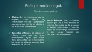  Oficios: Son los documentos que se
emplean como medios de
comunicación con las autoridades
para comunicar hechos en relación a
las actividades profesionales.
 Consultas u Opinión: Se trata de un
informe breve que no sigue
ordenamiento alguno que puede
darse por escritos o de forma verbal a
las partes de algunos aspectos legal
relativos a los hechos.
 Partes Médicos: Son documentos
escritos por uno o más médicos, en
virtud de los cuales se da a conocer
un hecho determinado o cualquier
noticia de la que tenga conocimiento
y que tenga relación con
intervenciones profesionales
Peritaje medico legal.
Otros documentos médicos.
 
