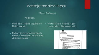  Protocolo Médico Legal para
Delito Sexual.
 Protocolo de reconocimiento
médico forense en víctimas de
delitos sexuales.
 Protocolo de médico legal
postmortem (Dictamen M.L.)
Guías y Protocolos.
Peritaje medico legal.
Protocolos.
 