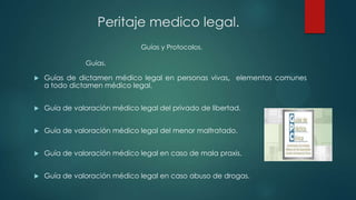  Guías de dictamen médico legal en personas vivas, elementos comunes
a todo dictamen médico legal.
 Guía de valoración médico legal del privado de libertad.
 Guía de valoración médico legal del menor maltratado.
 Guía de valoración médico legal en caso de mala praxis.
 Guía de valoración médico legal en caso abuso de drogas.
Guías y Protocolos.
Peritaje medico legal.
Guías.
 